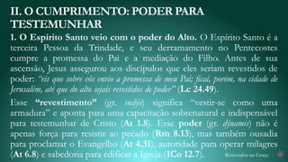 Renovados na Graça
1. O Espírito Santo veio com o poder do Alto. O Espírito Santo é a
terceira Pessoa da Trindade, e seu derramamento no Pentecostes
cumpre a promessa do Pai e a mediação do Filho. Antes de sua
ascensão, Jesus assegurou aos discípulos que eles seriam revestidos de
poder: “eis que sobre vós envio a promessa de meu Pai; ficai, porém, na cidade de
Jerusalém, até que do alto sejais revestidos de poder” (Lc 24.49).
Esse “revestimento” (gr. endýō) significa “vestir-se como uma
armadura” e aponta para uma capacitação sobrenatural e indispensável
para testemunhar de Cristo (At 1.8). Esse poder (gr. dýnamis) não é
apenas força para resistir ao pecado (Rm 8.13), mas também ousadia
para proclamar o Evangelho (At 4.31), autoridade para operar milagres
(At 6.8) e sabedoria para edificar a Igreja (1Co 12.7).
II. O CUMPRIMENTO: PODER PARA
TESTEMUNHAR
19
 