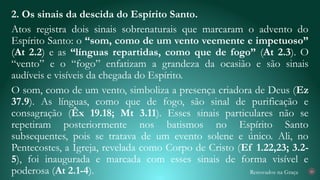 Renovados na Graça
2. Os sinais da descida do Espírito Santo.
Atos registra dois sinais sobrenaturais que marcaram o advento do
Espírito Santo: o “som, como de um vento veemente e impetuoso”
(At 2.2) e as “línguas repartidas, como que de fogo” (At 2.3). O
“vento” e o “fogo” enfatizam a grandeza da ocasião e são sinais
audíveis e visíveis da chegada do Espírito.
O som, como de um vento, simboliza a presença criadora de Deus (Ez
37.9). As línguas, como que de fogo, são sinal de purificação e
consagração (Êx 19.18; Mt 3.11). Esses sinais particulares não se
repetiram posteriormente nos batismos no Espírito Santo
subsequentes, pois se tratava de um evento solene e único. Ali, no
Pentecostes, a Igreja, revelada como Corpo de Cristo (Ef 1.22,23; 3.2-
5), foi inaugurada e marcada com esses sinais de forma visível e
poderosa (At 2.1-4). 20
 
