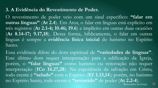 Renovados na Graça
3. A Evidência do Revestimento de Poder.
O revestimento de poder veio com um sinal específico: “falar em
outras línguas” (At 2.4). Em Atos, o falar em línguas está explícito em
três registros (At 2.1-4; 10.46; 19.6) e implícito em outras duas ocasiões
(At 8.14-17; 9.17,18). Dessa forma, biblicamente, o falar em outras
línguas é sempre a evidência física inicial do batismo no Espírito
Santo.
Essa evidência difere do dom espiritual de “variedades de línguas”.
Este último dom requer interpretação para a edificação da Igreja,
porém, o “falar línguas” como batismo ou renovação não requer
interpretação (1Co 14.27,28). Na experiência da salvação em Cristo,
todo crente é “selado” com o Espírito (Ef 1.13,14); porém, no batismo
no Espírito Santo, todo crente é “revestido” de poder (At 2.2-4). 21
 
