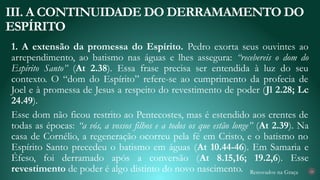 Renovados na Graça
1. A extensão da promessa do Espírito. Pedro exorta seus ouvintes ao
arrependimento, ao batismo nas águas e lhes assegura: “recebereis o dom do
Espírito Santo” (At 2.38). Essa frase precisa ser entendida à luz do seu
contexto. O “dom do Espírito” refere-se ao cumprimento da profecia de
Joel e à promessa de Jesus a respeito do revestimento de poder (Jl 2.28; Lc
24.49).
Esse dom não ficou restrito ao Pentecostes, mas é estendido aos crentes de
todas as épocas: “a vós, a vossos filhos e a todos os que estão longe” (At 2.39). Na
casa de Cornélio, a regeneração ocorreu pela fé em Cristo, e o batismo no
Espírito Santo precedeu o batismo em águas (At 10.44-46). Em Samaria e
Éfeso, foi derramado após a conversão (At 8.15,16; 19.2,6). Esse
revestimento de poder é algo distinto do novo nascimento.
III. A CONTINUIDADE DO DERRAMAMENTO DO
ESPÍRITO
24
 