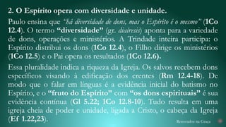 Renovados na Graça
2. O Espírito opera com diversidade e unidade.
Paulo ensina que “há diversidade de dons, mas o Espírito é o mesmo” (1Co
12.4). O termo “diversidade” (gr. diaíresis) aponta para a variedade
de dons, operações e ministérios. A Trindade inteira participa: o
Espírito distribui os dons (1Co 12.4), o Filho dirige os ministérios
(1Co 12.5) e o Pai opera os resultados (1Co 12.6).
Essa pluralidade indica a riqueza da Igreja. Os salvos recebem dons
específicos visando à edificação dos crentes (Rm 12.4-18). De
modo que o falar em línguas é a evidência inicial do batismo no
Espírito, e o “fruto do Espírito” com “os dons espirituais” é sua
evidência contínua (Gl 5.22; 1Co 12.8-10). Tudo resulta em uma
igreja cheia de poder e unidade, ligada a Cristo, o cabeça da Igreja
(Ef 1.22,23). 25
 