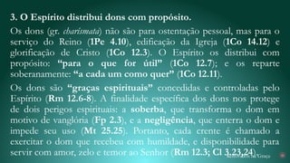 Renovados na Graça
3. O Espírito distribui dons com propósito.
Os dons (gr. charísmata) não são para ostentação pessoal, mas para o
serviço do Reino (1Pe 4.10), edificação da Igreja (1Co 14.12) e
glorificação de Cristo (1Co 12.3). O Espírito os distribui com
propósito: “para o que for útil” (1Co 12.7); e os reparte
soberanamente: “a cada um como quer” (1Co 12.11).
Os dons são “graças espirituais” concedidas e controladas pelo
Espírito (Rm 12.6-8). A finalidade específica dos dons nos protege
de dois perigos espirituais: a soberba, que transforma o dom em
motivo de vanglória (Fp 2.3), e a negligência, que enterra o dom e
impede seu uso (Mt 25.25). Portanto, cada crente é chamado a
exercitar o dom que recebeu com humildade, e disponibilidade para
servir com amor, zelo e temor ao Senhor (Rm 12.3; Cl 3.23,24). 26
 