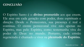 Renovados na Graça
O Espírito Santo é o divino prometido aos que creem.
Ele atua em cada geração com poder, dons espirituais e
direção. Desde o Pentecostes, sua presença é real e
contínua. O crente pentecostal vive não apenas no
Espírito, mas pelo Espírito, como testemunha viva do
poder de Deus no mundo. Portanto, cada cristão
regenerado é chamado a viver na plenitude do Espírito.
CONCLUSÃO
28
 