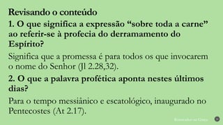 Renovados na Graça
Revisando o conteúdo
29
1. O que significa a expressão “sobre toda a carne”
ao referir-se à profecia do derramamento do
Espírito?
Significa que a promessa é para todos os que invocarem
o nome do Senhor (Jl 2.28,32).
2. O que a palavra profética aponta nestes últimos
dias?
Para o tempo messiânico e escatológico, inaugurado no
Pentecostes (At 2.17).
 