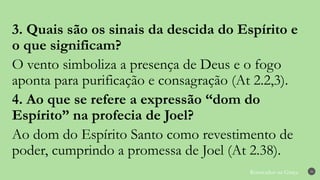 Renovados na Graça 30
3. Quais são os sinais da descida do Espírito e
o que significam?
O vento simboliza a presença de Deus e o fogo
aponta para purificação e consagração (At 2.2,3).
4. Ao que se refere a expressão “dom do
Espírito” na profecia de Joel?
Ao dom do Espírito Santo como revestimento de
poder, cumprindo a promessa de Joel (At 2.38).
 