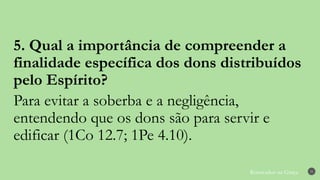 Renovados na Graça 31
5. Qual a importância de compreender a
finalidade específica dos dons distribuídos
pelo Espírito?
Para evitar a soberba e a negligência,
entendendo que os dons são para servir e
edificar (1Co 12.7; 1Pe 4.10).
 
