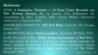 Renovados na Graça
CPAD. A Santíssima Trindade — O Deus Único Revelado em
Três Pessoas Eternas. Rio de Janeiro: Casa Publicadora das
Assembleias de Deus (CPAD), 2026. (Lições Bíblicas Dominical
Adultos, no
1o
Trimestre 2026).
EDINBURGH SCRIPTURE. KJV Pew Bible. Nashville, TN: Thomas
Nelson, 2017.
GORODOVITS, David. Tanah completo. São Paulo, SP: Sefer, 2018.
KAPLAN, Aryeh (ORG.). Bíblia Antigo Testamento: A Torá Viva -
Os cinco livros de Moisés e as Haftarot: uma tradução baseada em
fontes judaicas tradicionais, com comentários, introdução, mapas,
tabelas, gravuras, bibliografia e índice remissivo. 3a ed. São Paulo:
Maayanot, 2000.
Referências
32
 