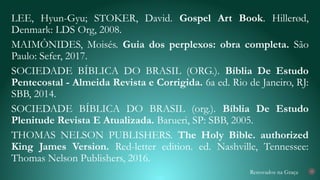Renovados na Graça
LEE, Hyun-Gyu; STOKER, David. Gospel Art Book. Hillerød,
Denmark: LDS Org, 2008.
MAIMÔNIDES, Moisés. Guia dos perplexos: obra completa. São
Paulo: Sefer, 2017.
SOCIEDADE BÍBLICA DO BRASIL (ORG.). Bíblia De Estudo
Pentecostal - Almeida Revista e Corrigida. 6a ed. Rio de Janeiro, RJ:
SBB, 2014.
SOCIEDADE BÍBLICA DO BRASIL (org.). Bíblia De Estudo
Plenitude Revista E Atualizada. Barueri, SP: SBB, 2005.
THOMAS NELSON PUBLISHERS. The Holy Bible. authorized
King James Version. Red-letter edition. ed. Nashville, Tennessee:
Thomas Nelson Publishers, 2016.
33
 