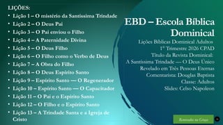 Renovados na Graça
Renovados na Graça
LIÇÕES:
• Lição 1 – O mistério da Santíssima Trindade
• Lição 2 – O Deus Pai
• Lição 3 – O Pai enviou o Filho
• Lição 4 – A Paternidade Divina
• Lição 5 – O Deus Filho
• Lição 6 – O Filho como o Verbo de Deus
• Lição 7 – A Obra do Filho
• Lição 8 – O Deus Espírito Santo
• Lição 9 – Espírito Santo — O Regenerador
• Lição 10 – Espírito Santo — O Capacitador
• Lição 11 – O Pai e o Espírito Santo
• Lição 12 – O Filho e o Espírito Santo
• Lição 13 – A Trindade Santa e a Igreja de
Cristo 34
EBD – Escola Bíblica
Dominical
Lições Bíblicas Dominical Adultos
1° Trimestre 2026 CPAD
Título da Revista Dominical:
A Santíssima Trindade — O Deus Único
Revelado em Três Pessoas Eternas
Comentarista: Douglas Baptista
Classe: Adultos
Slides: Celso Napoleon
Renovados na Graça
 