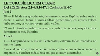 LEITURA BÍBLICA EM CLASSE
Joel 2.28,29; Atos 2.1-4; 8.14-17; 1 Coríntios 12.4-7.
6
Joel 2
28 — E há de ser que, depois, derramarei o meu Espírito sobre toda a
carne, e vossos filhos e vossas filhas profetizarão, os vossos velhos
terão sonhos, os vossos jovens terão visões.
29 — E também sobre os servos e sobre as servas, naqueles dias,
derramarei o meu Espírito.
Atos 2
1 — Cumprindo-se o dia de Pentecostes, estavam todos reunidos no
mesmo lugar;
2 — e, de repente, veio do céu um som, como de um vento veemente e
impetuoso, e encheu toda a casa em que estavam assentados.
 