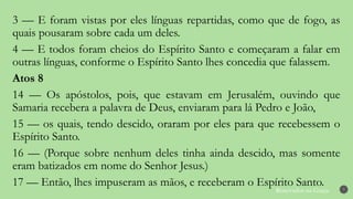 Renovados na Graça 7
3 — E foram vistas por eles línguas repartidas, como que de fogo, as
quais pousaram sobre cada um deles.
4 — E todos foram cheios do Espírito Santo e começaram a falar em
outras línguas, conforme o Espírito Santo lhes concedia que falassem.
Atos 8
14 — Os apóstolos, pois, que estavam em Jerusalém, ouvindo que
Samaria recebera a palavra de Deus, enviaram para lá Pedro e João,
15 — os quais, tendo descido, oraram por eles para que recebessem o
Espírito Santo.
16 — (Porque sobre nenhum deles tinha ainda descido, mas somente
eram batizados em nome do Senhor Jesus.)
17 — Então, lhes impuseram as mãos, e receberam o Espírito Santo.
 