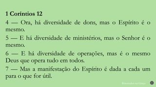 Renovados na Graça 8
1 Coríntios 12
4 — Ora, há diversidade de dons, mas o Espírito é o
mesmo.
5 — E há diversidade de ministérios, mas o Senhor é o
mesmo.
6 — E há diversidade de operações, mas é o mesmo
Deus que opera tudo em todos.
7 — Mas a manifestação do Espírito é dada a cada um
para o que for útil.
 