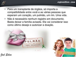 • Para um transplante de órgãos, só importa a
compatibilidade entre você e as várias pessoas que
esperam um coração, um pulmão, um rim. Uma vida.
• Não é necessário nenhum registro em documento.
Basta deixar a família avisada. Ela vai considerar isso
como último desejo e autorizar a doação.
 