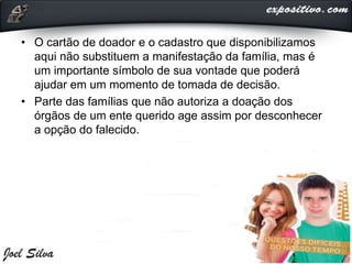 • O cartão de doador e o cadastro que disponibilizamos
aqui não substituem a manifestação da família, mas é
um importante símbolo de sua vontade que poderá
ajudar em um momento de tomada de decisão.
• Parte das famílias que não autoriza a doação dos
órgãos de um ente querido age assim por desconhecer
a opção do falecido.
 