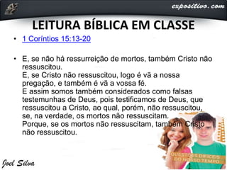 LEITURA BÍBLICA EM CLASSE
• 1 Coríntios 15:13-20
• E, se não há ressurreição de mortos, também Cristo não
ressuscitou.
E, se Cristo não ressuscitou, logo é vã a nossa
pregação, e também é vã a vossa fé.
E assim somos também considerados como falsas
testemunhas de Deus, pois testificamos de Deus, que
ressuscitou a Cristo, ao qual, porém, não ressuscitou,
se, na verdade, os mortos não ressuscitam.
Porque, se os mortos não ressuscitam, também Cristo
não ressuscitou.
 