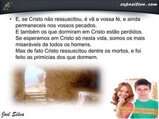 • E, se Cristo não ressuscitou, é vã a vossa fé, e ainda
permaneceis nos vossos pecados.
E também os que dormiram em Cristo estão perdidos.
Se esperamos em Cristo só nesta vida, somos os mais
miseráveis de todos os homens.
Mas de fato Cristo ressuscitou dentre os mortos, e foi
feito as primícias dos que dormem.
 