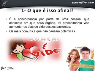 1- O que é isso afinal?
• É a concordância por parte de uma pessoa, que
consente em que seus órgãos, tal procedimento visa
aumentar os dias de vida desses pacientes.
• Os mais comuns e que não causam polemicas.
 