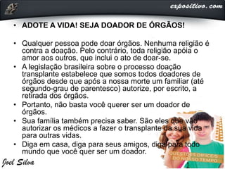• ADOTE A VIDA! SEJA DOADOR DE ÓRGÃOS!
• Qualquer pessoa pode doar órgãos. Nenhuma religião é
contra a doação. Pelo contrário, toda religião apóia o
amor aos outros, que inclui o ato de doar-se.
• A legislação brasileira sobre o processo doação
transplante estabelece que somos todos doadores de
órgãos desde que após a nossa morte um familiar (até
segundo-grau de parentesco) autorize, por escrito, a
retirada dos órgãos.
• Portanto, não basta você querer ser um doador de
órgãos.
• Sua família também precisa saber. São eles que vão
autorizar os médicos a fazer o transplante da sua vida
para outras vidas.
• Diga em casa, diga para seus amigos, diga para todo
mundo que você quer ser um doador.
 