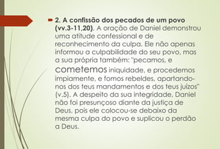  2. A confissão dos pecados de um povo 
(vv.3-11,20). A oração de Daniel demonstrou 
uma atitude confessional e de 
reconhecimento da culpa. Ele não apenas 
informou a culpabilidade do seu povo, mas 
a sua própria também: "pecamos, e 
cometemos iniquidade, e procedemos 
impiamente, e fomos rebeldes, apartando-nos 
dos teus mandamentos e dos teus juízos" 
(v.5). A despeito da sua integridade, Daniel 
não foi presunçoso diante da justiça de 
Deus, pois ele colocou-se debaixo da 
mesma culpa do povo e suplicou o perdão 
a Deus. 
 