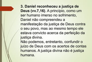 3. Daniel reconheceu a justiça de 
Deus (vv.7,16). A princípio, como um 
ser humano imerso no sofrimento, 
Daniel não compreendeu a 
manifestação da justiça de Deus contra 
o seu povo, mas ao mesmo tempo ele 
estava convicto acerca da perfeição da 
justiça divina. 
Não podemos, entretanto, confundir o 
juízo de Deus com os acertos de contas 
humanos. A justiça divina não é justiça 
humana. 
 