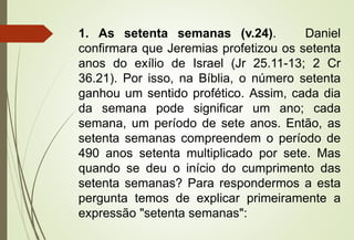 1. As setenta semanas (v.24). Daniel 
confirmara que Jeremias profetizou os setenta 
anos do exílio de Israel (Jr 25.11-13; 2 Cr 
36.21). Por isso, na Bíblia, o número setenta 
ganhou um sentido profético. Assim, cada dia 
da semana pode significar um ano; cada 
semana, um período de sete anos. Então, as 
setenta semanas compreendem o período de 
490 anos setenta multiplicado por sete. Mas 
quando se deu o início do cumprimento das 
setenta semanas? Para respondermos a esta 
pergunta temos de explicar primeiramente a 
expressão "setenta semanas": 
 