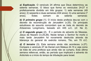 a) Explicação. O versículo 24 afirma que Deus determinou as 
setenta semanas. O bloco que forma os versículos 24-27 é 
profeticamente dividido em três grupos: 1) sete semanas (49 
anos); 2) sessenta e duas semanas (434 anos); 3) uma semana (7 
anos). Estes somam as setenta semanas: 
b) O primeiro grupo (1). O início desta profecia deu-se com o 
decreto da reconstrução de Jerusalém (v.25). Os principais 
estudiosos do assunto concordam que se trata do decreto de 
Artaxerxes Longímano, baixado em 445 a.C. (cf. Ne 2). 
c) O segundo grupo (2). É o período do advento do Messias, 
Jesus de Nazaré (vv.25,26). Neste tempo o Senhor foi morto e 
mais tarde Jerusalém foi novamente destruída através da 
liderança do general do exército romano, Tito, em 70 d.C. 
d) O terceiro (3). Esta semana ainda não aconteceu (v.27). 
Compare o versículo 27 de Daniel com Mateus 24.15 e veja como 
se trata de uma profecia que ainda não se cumpriu. Esta última 
semana refere-se, então, ao período que implicará o advento do 
Anticristo e o início do tempo de tribulação para Israel. 
 
