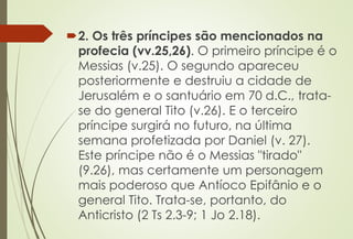2. Os três príncipes são mencionados na 
profecia (vv.25,26). O primeiro príncipe é o 
Messias (v.25). O segundo apareceu 
posteriormente e destruiu a cidade de 
Jerusalém e o santuário em 70 d.C., trata-se 
do general Tito (v.26). E o terceiro 
príncipe surgirá no futuro, na última 
semana profetizada por Daniel (v. 27). 
Este príncipe não é o Messias "tirado" 
(9.26), mas certamente um personagem 
mais poderoso que Antíoco Epifânio e o 
general Tito. Trata-se, portanto, do 
Anticristo (2 Ts 2.3-9; 1 Jo 2.18). 
 