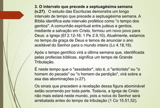 3. O intervalo que precede a septuagésima semana 
(v.27). O estudo das Escrituras demonstra um longo 
intervalo de tempo que precede a septuagésima semana. A 
Bíblia identifica este intervalo profético como "o tempo dos 
gentios". A comunhão espiritual entre judeus e gentios, 
mediante a salvação em Cristo, formou um novo povo para 
Deus: a Igreja (Ef 2.12-16; 1 Pe 2.9,10). Atualmente, estamos 
no tempo da graça de Deus e temos de anunciar o ano 
aceitável do Senhor para o mundo inteiro (Lc 4.18,19). 
Após o tempo gentílico virá a última semana que, identificada 
pelas profecias bíblicas, significa um tempo de Grande 
Tribulação. 
É neste tempo que o "assolador", isto é, o "anticristo" ou "o 
homem do pecado" ou "o homem da perdição", virá sobre a 
asa das abominações (v.27). 
Os sinais que precedem a revelação dessa figura abominável 
estão ocorrendo por toda parte. Todavia, a Igreja de Cristo 
não mais estará neste mundo, pois a noiva do Senhor será 
arrebatada antes do tempo da tribulação (1 Co 15.51,52). 
 