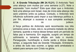 2. A Grande Tribulação (Mt 24.15,21). O Anticristo "fará 
uma aliança com muitos por uma semana (v.27). Note a 
expressão "com muitos"! Esta quer dizer que o Anticristo 
fará uma aliança com Israel, mas de início esta aliança não 
será unânime entre os judeus. Contudo, o Anticristo terá 
influência suficiente para impor a sua liderança política e, 
por fim, alcançar o sucesso e sua completa aceitação 
entre os judeus. 
A força política do Anticristo será reconhecida nos três 
primeiros anos e meio, isto é, na primeira metade da última 
semana, quando a marca desse tempo será um período de 
falsa paz e harmonia. Em seguida, surgirá um tempo de 
sofrimento e tamanha aflição em todo o mundo. 
Perseguição, humilhação e morte serão a tônica desse 
tempo, a segunda fase da Grande Tribulação. Entretanto, 
e antes de tudo isso ocorrer, a Igreja será arrebatada e 
estará para sempre com Cristo na glória. 
 