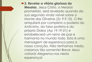 3. Revelar a vitória gloriosa do 
Messias. Jesus Cristo, o Messias 
prometido, será revelado quando da 
sua segunda vinda visível sobre o 
Monte das Oliveiras (Zc 9.9,10). O Rei 
aniquilará por completo o poderio do 
Anticristo, do falso profeta e do 
próprio Diabo (Ap 19.19-21) e 
estabelecerá um reino de paz e 
harmonia no mundo todo. Esta é uma 
mensagem de esperança para o 
nosso coração. Não tenhamos medo, 
creiamos tão somente! Breve Jesus 
voltará! Alegremo-nos nesta 
esperança! 
 