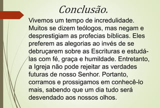 Conclusão. 
Vivemos um tempo de incredulidade. 
Muitos se dizem teólogos, mas negam e 
desprestigiam as profecias bíblicas. Eles 
preferem as alegorias ao invés de se 
debruçarem sobre as Escrituras e estudá-las 
com fé, graça e humildade. Entretanto, 
a Igreja não pode rejeitar as verdades 
futuras de nosso Senhor. Portanto, 
corramos e prossigamos em conhecê-lo 
mais, sabendo que um dia tudo será 
desvendado aos nossos olhos. 
 