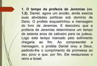 1. O tempo da profecia de Jeremias (vv. 
1,2). Daniel, agora um ancião, ainda exercia 
suas atividades políticas sob domínio de 
Dario. O profeta esquadrinhou a mensagem 
do livro de Jeremias. E descobriu que a 
profecia de Jeremias determinava um tempo 
de setenta anos de cativeiro para os judeus. 
Logo este tempo marcado pelo sofrimento 
chegaria ao fim. Ao compreender a 
mensagem, o profeta Daniel orou a Deus, 
pedindo-lhe o cumprimento da promessa ao 
seu povo e que, por fim, Ele restaurasse o 
reino a Israel. 
 