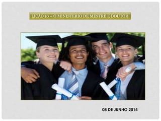 LIÇÃO 10 – O MINISTERIO DE MESTRE E DOUTOR
08 DE JUNHO 2014
 