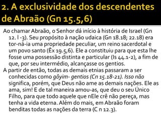 Ao chamar Abraão, o Senhor dá início à história de Israel (Gn
  12. l -3). Seu propósito à nação udaica (Gn 18.18; 22.18) era
  tor-ná-ia uma propriedade peculiar, um reino sacerdotal e
  um povo santo (Êx 19.5,6). Ele a constituiu para que esta lhe
  fosse uma possessão distinta e particular (Is 44.1-2), a fim de
  que, por seu intermédio, alcançasse os gentios.
A partir de então, todas as demais etnias passaram a ser
  conhecidas como gôyim- gentios (Cn 15.18-21). Isso não
  significa, porém, que Deus não ame as demais nações. Ele as
  ama, sim! E de tal maneira amou-as, que deu o seu Único
  Filho, para que todo aquele que nEle crê não pereça, mas
  tenha a vida eterna. Além do mais, em Abraão foram
  benditas todas as nações da terra (C n 12.3).
 