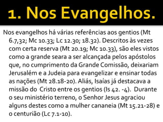 Nos evangelhos há várias referências aos gentios (Mt
 6.7,32; Mc 10.33; Lc 12.30; 18.32). Descritos às vezes
 com certa reserva (Mt 20.19; Mc 10.33), são eles vistos
 como a grande seara a ser alcançada pelos apóstolos
 que, no cumprimento da Grande Comissão, deixariam
 Jerusalém e a Judeia para evangelizar e ensinar todas
 as nações (Mt 28.18-20). Aliás, Isaías já destacava a
 missão do Cristo entre os gentios (Is 42. -4). Durante
 o seu ministério terreno, o Senhor Jesus agraciou
 alguns destes como a mulher cananeia (Mt 15.21-28) e
 o centurião (Lc 7.1-10).
 