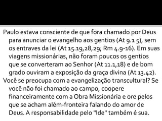 Paulo estava consciente de que fora chamado por Deus
  para anunciar o evangelho aos gentios (At 9.1 5), sem
  os entraves da lei (At 15.19,28,29; Rm 4.9-16). Em suas
  viagens missionárias, não foram poucos os gentios
  que se converteram ao Senhor (At 11.1,18) e de bom
  grado ouviram a exposição da graça divina (At 13.42).
Você se preocupa com a evangelização transcultural? Se
  você não foi chamado ao campo, coopere
  financeiramente com a Obra Missionária e ore pelos
  que se acham além-fronteira falando do amor de
  Deus. A responsabilidade pelo "Ide" também é sua.
 