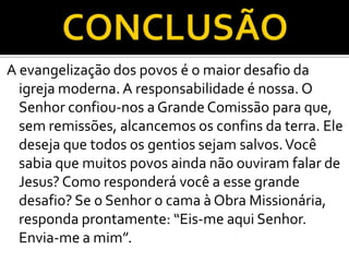 A evangelização dos povos é o maior desafio da
  igreja moderna. A responsabilidade é nossa. O
  Senhor confiou-nos a Grande Comissão para que,
  sem remissões, alcancemos os confins da terra. Ele
  deseja que todos os gentios sejam salvos. Você
  sabia que muitos povos ainda não ouviram falar de
  Jesus? Como responderá você a esse grande
  desafio? Se o Senhor o cama à Obra Missionária,
  responda prontamente: “Eis-me aqui Senhor.
  Envia-me a mim”.
 