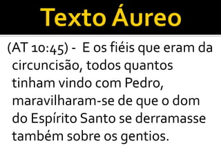 (AT 10:45) - E os fiéis que eram da
 circuncisão, todos quantos
 tinham vindo com Pedro,
 maravilharam-se de que o dom
 do Espírito Santo se derramasse
 também sobre os gentios.
 