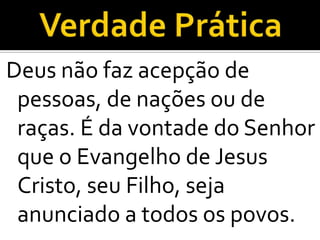 Deus não faz acepção de
 pessoas, de nações ou de
 raças. É da vontade do Senhor
 que o Evangelho de Jesus
 Cristo, seu Filho, seja
 anunciado a todos os povos.
 