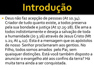    Deus não faz acepção de pessoas (At 10.34).
    Criador de tudo quanto existe, a todos preserva
    pela sua bondade e justiça (At 17.25-28). Ele ama a
    todos indistintamente e deseja a salvação de toda
    a humanidade (Jo 3.16) através de Jesus Cristo (Mt
    1.21; At 4.12). Esta é a mensagem que os apóstolos
    de nosso Senhor proclamaram aos gentios. No
    Filho, todos somos amados pelo Pai, sem
    quaisquer distinções. Está você também disposto a
    anunciar o evangelho até aos confins da terra? Há
    muita terra ainda a ser conquistada.
 