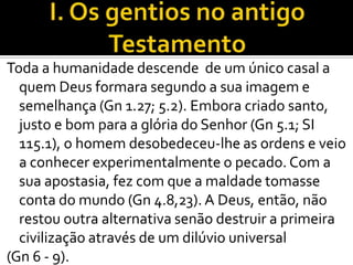 Toda a humanidade descende de um único casal a
  quem Deus formara segundo a sua imagem e
  semelhança (Gn 1.27; 5.2). Embora criado santo,
  justo e bom para a glória do Senhor (Gn 5.1; SI
  115.1), o homem desobedeceu-lhe as ordens e veio
  a conhecer experimentalmente o pecado. Com a
  sua apostasia, fez com que a maldade tomasse
  conta do mundo (Gn 4.8,23). A Deus, então, não
  restou outra alternativa senão destruir a primeira
  civilização através de um dilúvio universal
(Gn 6 - 9).
 