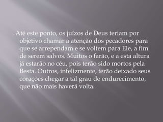 . Até este ponto, os juízos de Deus teriam por 
objetivo chamar a atenção dos pecadores para 
que se arrependam e se voltem para Ele, a fim 
de serem salvos. Muitos o farão, e a esta altura 
já estarão no céu, pois terão sido mortos pela 
Besta. Outros, infelizmente, terão deixado seus 
corações chegar a tal grau de endurecimento, 
que não mais haverá volta. 
 