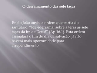 O derramamento das sete taças 
Então João ouviu a ordem que partia do 
santuário: “Ide ederramai sobre a terra as sete 
taças da ira de Deus!” (Ap 16.1). Esta ordem 
assinalará o fim do dia da salvação, já não 
haverá mais oportunidade para 
arrependimento 
 