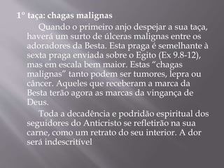1º taça: chagas malignas 
Quando o primeiro anjo despejar a sua taça, 
haverá um surto de úlceras malignas entre os 
adoradores da Besta. Esta praga é semelhante à 
sexta praga enviada sobre o Egito (Ex 9.8-12), 
mas em escala bem maior. Estas “chagas 
malignas” tanto podem ser tumores, lepra ou 
câncer. Aqueles que receberam a marca da 
Besta terão agora as marcas da vingança de 
Deus. 
Toda a decadência e podridão espiritual dos 
seguidores do Anticristo se refletirão na sua 
carne, como um retrato do seu interior. A dor 
será indescritível 
 