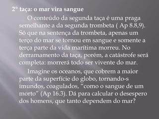 2º taça: o mar vira sangue 
O conteúdo da segunda taça é uma praga 
semelhante a da segunda trombeta ( Ap 8.8,9). 
Só que na sentença da trombeta, apenas um 
terço do mar se tornou em sangue e somente a 
terça parte da vida marítima morreu. No 
derramamento da taça, porém, a catástrofe será 
completa: morrerá todo ser vivente do mar. 
Imagine os oceanos, que cobrem a maior 
parte da superfície do globo, tornando-s 
imundos, coagulados, “como o sangue de um 
morto” (Ap 16.3). Dá para calcular o desespero 
dos homens, que tanto dependem do mar? 
 