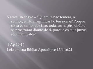 Versículo chave – “Quem te não temerá, ó 
senhor, e não magnificará o teu nome? Porque 
só tu és santo; por isso, todas as nações virão e 
se prostrarão diante de ti, porque os teus juízos 
são manifestos” 
( Ap 15.4 ) 
Leia em sua Bíblia: Apocalipse 15.1-16.21 
 