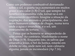 Como um poderoso combustível derramado 
sobre o sol, a quarta taça aumentará em muitos 
graus o seu calor (v.8) O sol, que sempre foi 
benéfico e transmitiu vida, tornar-se-á em 
abrasamento mortífero. Imagine a situação da 
vegetação, dos animais e, principalmente, dos 
seres humanos cobertos de chagas, numa terra 
onde a água é imundície, e o sol, um 
instrumento de tortura. 
Pensa que os homens se arrependerão de 
seus erros? Ao contrário, blasfemarão o nome 
de Deus (v.9). Enquanto isto, os salvos que 
amaram a Jesus, o Sol da Justiça, estarão em 
deleite no céu, onde nem sol, nem calmaria 
alguma, jamais os incomodará (Ap 7.16). 
 