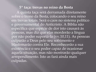 5º taça: trevas no reino da Besta 
A quinta taça será derramada diretamente 
sobre o trono da Besta, colocando o seu reino 
em trevas totais. Será o caos no sistema político 
e governamental do Anticristo. A Bíblia não 
especifica que espécie de dor isto causará às 
pessoas, mas diz que elas morderão a língua 
por não poder suportá-la (vv.10,11). As pessoas 
culparão a Deus pelo seu sofrimento e 
blasfemarão contra Ele. Reconhecerão a sua 
existência e o seu poder capaz de ocasionar 
aquela situação, mas não mostrarão qualquer 
arrependimento. Isto as fará ainda mais 
culpadas. 
 