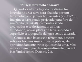 7º taça: terremoto e saraiva 
Quando a última taça da ira divina for 
lançada no ar, a terra será abalada por um 
terremoto como jamais houve antes (vv. 17-20). 
Imagine a terra sendo projetada para fora de 
sua órbita (Is. 24.20); os montes sendo 
arrancados e se desfazendo; as ilhas 
afundando; novas placas de terra subindo à 
superfície; a topografia da terra sendo alterada. 
Como se não bastasse o terremoto, descerá 
sobre os homens uma chuva de pedras, de 
aproximadamente trinta quilos cada uma. Mas 
uma vez, em lugar de arrependimento, haverá 
blasfêmias contra Deus (v. 21). 
 