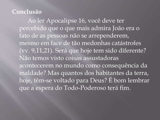Conclusão 
Ao ler Apocalipse 16, você deve ter 
percebido que o que mais admira João era o 
fato de as pessoas não se arrependerem, 
mesmo em face de tão medonhas catástrofes 
(vv. 9,11,21). Será que hoje tem sido diferente? 
Não temos visto coisas assustadoras 
acontecerem no mundo como consequência da 
maldade? Mas quantos dos habitantes da terra, 
hoje, têm-se voltado para Deus? É bom lembrar 
que a espera do Todo-Poderoso terá fim. 
 